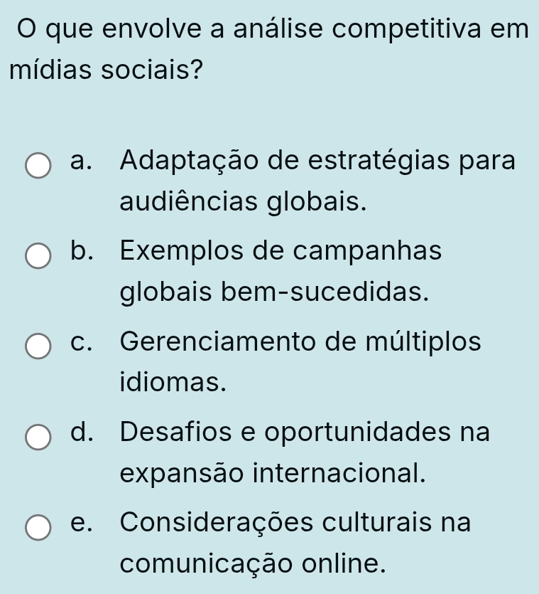 que envolve a análise competitiva em
mídias sociais?
a. Adaptação de estratégias para
audiências globais.
b. Exemplos de campanhas
globais bem-sucedidas.
c. Gerenciamento de múltiplos
idiomas.
d. Desafios e oportunidades na
expansão internacional.
e. Considerações culturais na
comunicação online.