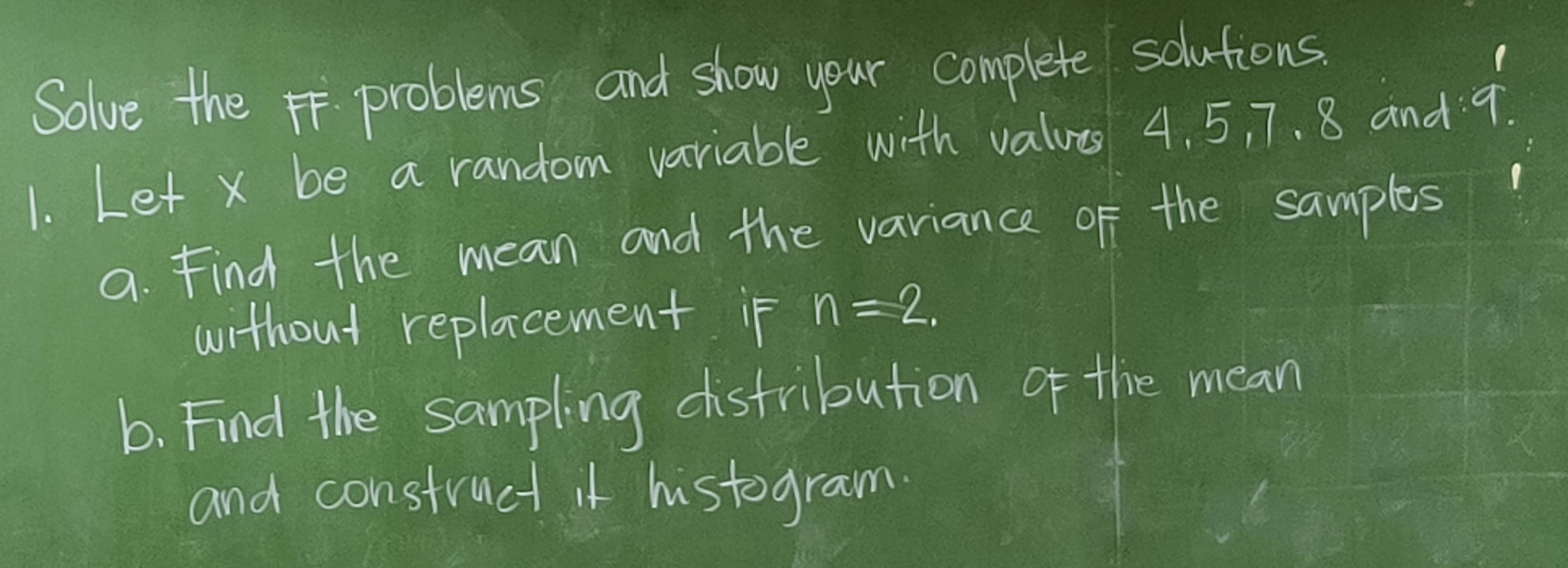 Solve the problems and show your complete solutions. 
1. Let x be a random variable with values 4. 5, 7. 8 and 9
a. Find the mean and the variance of the samples 
without replacement if n=2. 
b. Find the sampling distribution of the mean 
and construct it histogram.