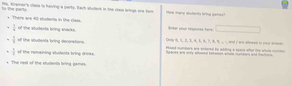 Ms. Kramer's class is having a party. Each student in the class brings one item How many students bring games?
to the party.
There are 40 students in the class.
 1/4  of the students bring snacks.
Enter your response here: □
 1/5  of the students bring decorations.
Only 0, 1, 2, 3, 4, 5, 6, 7, 8, 9, ., -, and / are allowed in your answer.
Mixed numbers are entered by adding a space after the whole number.
 1/2  of the remaining students bring drinks.
Spaces are only allowed between whole numbers and fractions.
The rest of the students bring games.