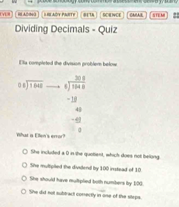 pebue scnoblogy comy comon a sses ment aelivery stam
EVER READING 1 READY PARTY BETA SCIENCE GMAIL STEM 00 . o
Dividing Decimals - Quiz
Ella completed the division problem below.
beginarrayr 06encloselongdiv 1.048endarray beginarrayr □ □  6encloselongdiv 104.0 -□ □  hline 40 -40 hline 0end(array)^- 
What is Ellen's error?
She included a 0 in the quotient, which does not belong.
She multiplied the dividend by 100 instead of 10.
She should have multiplied both numbers by 100.
She did not subtract correctly in one of the steps.