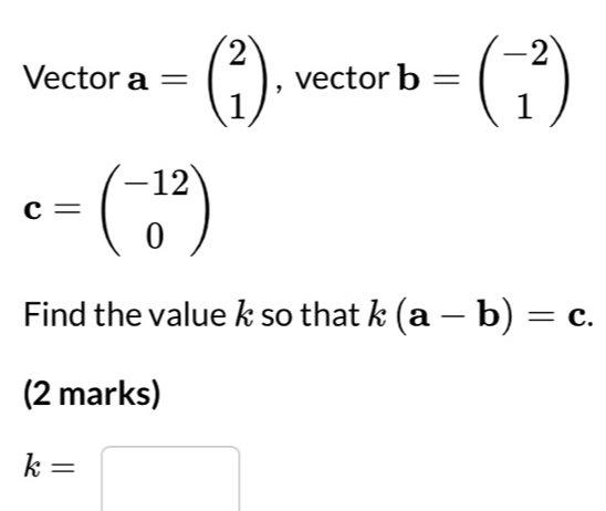 Vector a=beginpmatrix 2 1endpmatrix , vector b=beginpmatrix -2 1endpmatrix
c=beginpmatrix -12 0endpmatrix
Find the value k so that k(a-b)=c. 
(2 marks)
k=
□ 