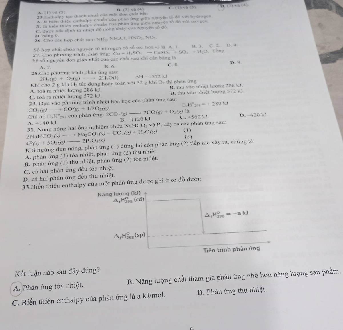 A. (1) vå (2) B. (3) và (4). C. (1) vå (3). D 12 ) và (4)
25.Enthalpy tạo thành chuả của một đơn chất bên
A. là biển thiên enthalpy chuẩn của phân ứng giữa nguyên tổ đó với hydrogen.
B. là biển thiên enthalpy chuẩn của phân ứng giữa nguyên tổ đó với oxygen.
C. được xác định từ nhiệt độ nóng chây của nguyên tổ đó.
D. bằng 0.
26. Cho các hợp chất sau: NH_3,NH_4Cl,HNO_3,NO_2.
Số hợp chất chứa nguyên tử nitrogen có số oxi hoá -3 là A. 1. B. 3. C. 2. D. 4.
27. Cho phương trình phân ứng: Cu+H_2SO_4to CuSO_4+SO_2+H_2O , Tổng
hệ số nguyên đơn giản nhất của các chất sau khi cân bằng là
A. 7. B. 6. C. 8. D. 9.
28.Cho phương trình phân ứng sau:
2H_2(g)+O_2(g) 2H_2O(l) △ H=-572kJ
Khi cho 2 g khí H_2 tác dụng hoàn toàn với 32 g khí O_2 thì phān ứng
A. toà ra nhiệt lượng 286 kJ. B. thu vào nhiệt lượng 286 kJ.
C. toà ra nhiệt lượng 572 kJ. D. thu vào nhiệt lượng 572 kJ.
29. Dựa vào phương trình nhiệt hóa học của phản ứng sau: H°_298=+280kJ
CO_2(g) - to CO(g)+1/2O_2(g)
Giá trj□ _rH°_29 s của phản ứng: 2CO_2(g)to 2CO(g)+O_2(g) là
A. +140kJ. B. -1120 kJ. C. +560 k J D. 420 kJ.
30. Nung nóng hai ống nghiệm chứa Nah HCO_3 và P, xảy ra các phản ứng sau:
2NaHCO_3(s) Na_2CO_3(s)+CO_2(g)+H_2O(g) (1)
4P(s)+5O_2(g)to 2P_2O_5(s)
(2)
Khi ngừng đun nóng, phản ứng (1) dừng lại còn phản ứng (2) tiếp tục xây ra, chứng tỏ
A. phản ứng (1) tỏa nhiệt, phản ứng (2) thu nhiệt.
B. phản ứng (1) thu nhiệt, phản ứng (2) tỏa nhiệt.
C. cả hai phản ứng đều tỏa nhiệt.
D. cả hai phản ứng đều thu nhiệt.
33.Biến thiên enthalpy của một phản ứng được ghi ở sơ đồ dưới:
Năng lượng (kJ)
△ _fH_(298)^o(cd)
△ _fH_(298)°=-akJ
△ _fH_(298)°(sp)
Tiến trình phản ứng
Kết luận nào sau đây đúng?
A. Phản ứng tỏa nhiệt. B. Năng lượng chất tham gia phản ứng nhỏ hơn năng lượng sản phầm.
C. Biến thiên enthalpy của phản ứng là a kJ/mol. D. Phản ứng thu nhiệt.
6