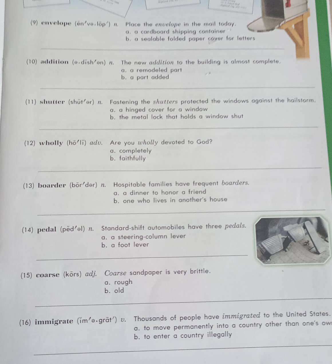 (9) envelope (on'vo.löp') n. Place the envelope in the mail today.
a. a cardboard shipping container '
b. a sealable folded paper cover for letters 
_
(10) addition (e.dish'en) n. The new addition to the building is almost complete.
a. a remodeled part
b. a part added
_
(11) shutter (shǔt/er) n. Fastening the shutters protected the windows against the hailstorm.
a. a hinged cover for a window
b. the metal lock that holds a window shut
_
(12) wholly (hō'lǐ) adv. Are you wholly devoted to God?
a.completely
b. faithfully
_
(13) boarder (bör/dər) n. Hospitable families have frequent boarders.
a. a dinner to honor a friend
b. one who lives in another's house
_
(14) pedaI (pěd'əl) n. Standard-shift automobiles have three pedals.
a. a steering-column lever
b. a foot lever
_
(15) coarse (kōrs) adj. Coarse sandpaper is very brittle.
a. rough
_
b. old
(16) immigrate (ǐm'ə·grāt') v. Thousands of people have immigrated to the United States.
a. to move permanently into a country other than one's ow
b. to enter a country illegally
_
_