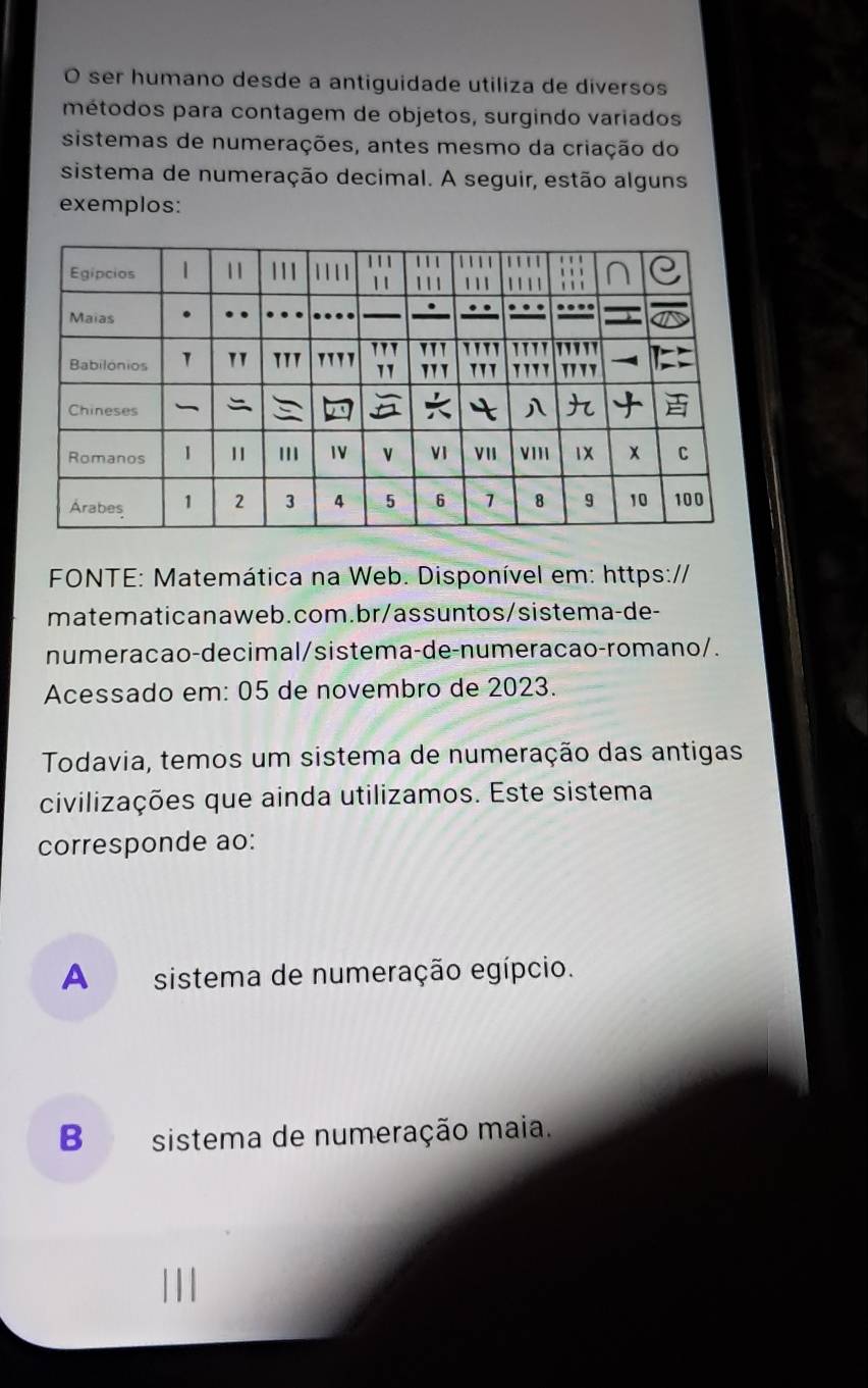 ser humano desde a antiguidade utiliza de diversos
métodos para contagem de objetos, surgindo variados
sistemas de numerações, antes mesmo da criação do
sistema de numeração decimal. A seguir, estão alguns
exemplos:
FONTE: Matemática na Web. Disponível em: https://
matematicanaweb.com.br/assuntos/sistema-de-
numeracao-decimal/sistema-de-numeracao-romano/.
Acessado em: 05 de novembro de 2023.
Todavia, temos um sistema de numeração das antigas
civilizações que ainda utilizamos. Este sistema
corresponde ao:
A sistema de numeração egípcio.
B sistema de numeração maia.