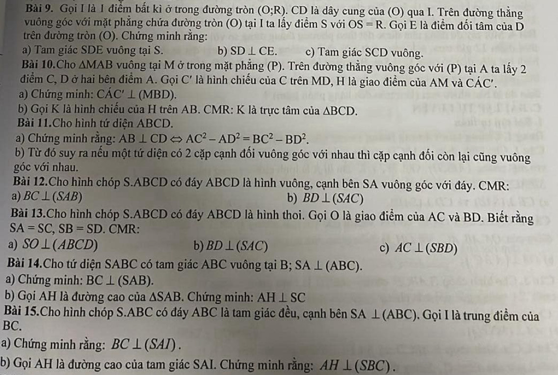 Gọi I là 1 điểm bất kì ở trong đường tròn (O;R). CD là dây cung của (O) qua I. Trên đường thẳng
vuông góc với mặt phẳng chứa đường tròn (O) tại I ta lấy điểm S với OS=R. Gọi E là điểm đối tâm của D
trên đường tròn (O). Chứng minh rằng:
a) Tam giác SDE vuông tại S. b) SD⊥ CE. c) Tam giác SCD vuông.
Bài 10.Cho △ MAB vuông tại M ở trong mặt phẳng (P). Trên đường thẳng vuông góc với (P) tại A ta lấy 2
điểm C, D ở hai bên điểm A. Gọi C' là hình chiếu của C trên MD, H là giao điểm của AM và CÁC'.
a) Chứng minh: CAC'⊥ (MBD).
b) Gọi K là hình chiếu của H trên AB. CMR: K là trực tâm của △ BCD.
Bài 11.Cho hình tứ diện ABCD.
a) Chứng minh rằng: AB⊥ CDLeftrightarrow AC^2-AD^2=BC^2-BD^2.
b) Từ đó suy ra nếu một tứ diện có 2 cặp cạnh đối vuông góc với nhau thì cặp cạnh đối còn lại cũng vuông
góc với nhau.
Bài 12.Cho hình chóp S.ABCD có đáy ABCD là hình vuông, cạnh bên SA vuông góc với đáy. CMR:
a) BC⊥ (SAB) b) BD⊥ (SAC)
Bài 13.Cho hình chóp S.ABCD có đáy ABCD là hình thoi. Gọi O là giao điểm của AC và BD. Biết rằng
SA=SC,SB=SD. CMR:
a) SO⊥ (ABCD) b) BD⊥ (SAC) c) AC⊥ (SBD)
Bài 14.Cho tứ diện SABC có tam giác ABC vuông tại B; SA⊥ (ABC).
a) Chứng minh: BC⊥ (SAB).
b) Gọi AH là đường cao của △ SAB. Chứng minh: AH⊥ SC
Bài 15.Cho hình chóp S.ABC có đáy ABC là tam giác đều, cạnh bên SA⊥ (ABC) , Gọi I là trung điểm của
BC.
a) Chứng minh rằng: BC⊥ (SAI).
b) Gọi AH là đường cao của tam giác SAI. Chứng minh rằng: AH⊥ (SBC).