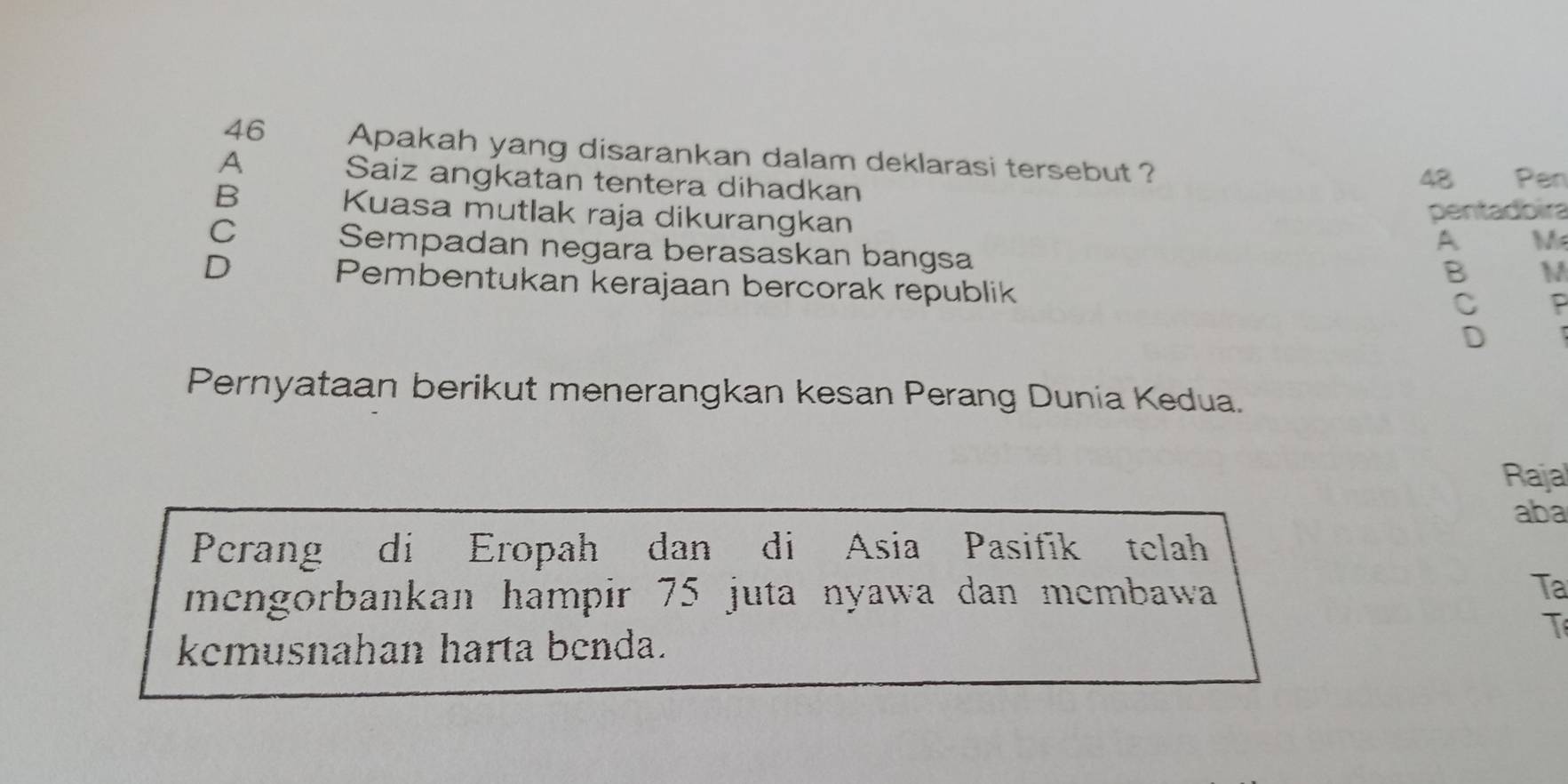 Apakah yang disarankan dalam deklarasi tersebut ?
A
Saiz angkatan tentera dihadkan Pen
48
B Kuasa mutlak raja dikurangkan
pentadbira
C
Sempadan negara berasaskan bangsa
A M
D
B M
Pembentukan kerajaan bercorak republik
C P
D
Pernyataan berikut menerangkan kesan Perang Dunia Kedua.
Raja
aba
Perang di Eropah dan di Asia Pasifik telah
mengorbankan hampir 75 juta nyawa dan membawa Ta
T
kemusnahan harta benda.