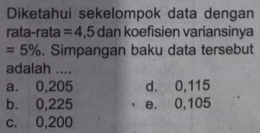 Diketahui sekelompok data dengan
rata-rata =4,5 dan koefisien variansinya
=5%. Simpangan baku data tersebut
adalah ....
a. ⩽0,205 d. 0,115
b. 0,225 e. 0,105
c. 0,200