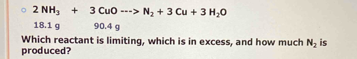 2NH_3+3CuO--->N_2+3Cu+3H_2O
18.1 g 90.4 g
Which reactant is limiting, which is in excess, and how much N_2 is
produced?