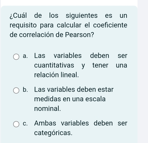 ¿Cuál de los siguientes es un
requisito para calcular el coeficiente
de correlación de Pearson?
a. Las variables deben ser
cuantitativas y tener una
relación lineal.
b. Las variables deben estar
medidas en una escala
nominal.
c. Ambas variables deben ser
categóricas.