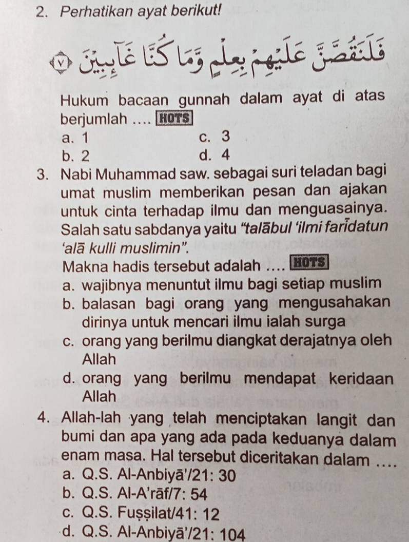 Perhatikan ayat berikut!
Hukum bacaan gunnah dalam ayat di atas
berjumlah ... HOTS
a. 1 c. 3
b. 2 d. 4
3. Nabi Muhammad saw. sebagai suri teladan bagi
umat muslim memberikan pesan dan ajakan
untuk cinta terhadap ilmu dan menguasainya.
Salah satu sabdanya yaitu “talābul ‘ilmi farīdatun
‘alā kulli muslimin”.
Makna hadis tersebut adalah . L HOTS
a. wajibnya menuntut ilmu bagi setiap muslim
b. balasan bagi orang yang mengusahakan
dirinya untuk mencari ilmu ialah surga
c. orang yang berilmu diangkat derajatnya oleh
Allah
d. orang yang berilmu mendapat keridaan
Allah
4. Allah-lah yang telah menciptakan langit dan
bumi dan apa yang ada pada keduanya dalam
enam masa. Hal tersebut diceritakan dalam ....
a. Q.S. Al-Anbiyā'/21: 30
b. Q.S. Al-A'rāf/7: 54
c. Q.S. Fuşşilat/41: 12
d. Q.S. Al-Anbiyā'/21: 104