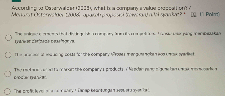 According to Osterwalder (2008), what is a company's value proposition?
Menurut Osterwalder (2008), apakah proposisi (tawaran) nilai syarikat? * (1 Point)
The unique elements that distinguish a company from its competitors. / Unsur unik yang membezakan
syarikat daripada pesaingnya.
The process of reducing costs for the company./Proses mengurangkan kos untuk syarikat.
The methods used to market the company's products. / Kaedah yang digunakan untuk memasarkan
produk syarikat.
The profit level of a company./ Tahap keuntungan sesuatu syarikat.