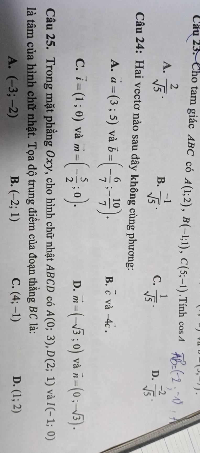 (3,). 
Câu 23. Cho tam giác ABC có A(1;2), B(-1;1), C(5;-1).Tính cos A
A.  2/sqrt(5) .
B.  (-1)/sqrt(5) .
C.  1/sqrt(5) .
D.  (-2)/sqrt(5) . 
Câu 24: Hai vectơ nào sau đây không cùng phương:
A. vector a=(3;5) và vector b=(- 6/7 ;- 10/7 ).
B. vector c và -4vector c.
C. vector i=(1;0) và vector m=(- 5/2 ;0).
D. vector m=(-sqrt(3);0) và vector n=(0;-sqrt(3)). 
Câu 25. Trong mặt phẳng Oxy, cho hình chữ nhật ABCD có A(0;3), D(2;1) và I(-1;0)
là tâm của hình chữ nhật. Tọa độ trung điểm của đoạn thẳng BC là:
C.
D.
A. (-3;-2) B. (-2;1) (4;-1) (1;2)