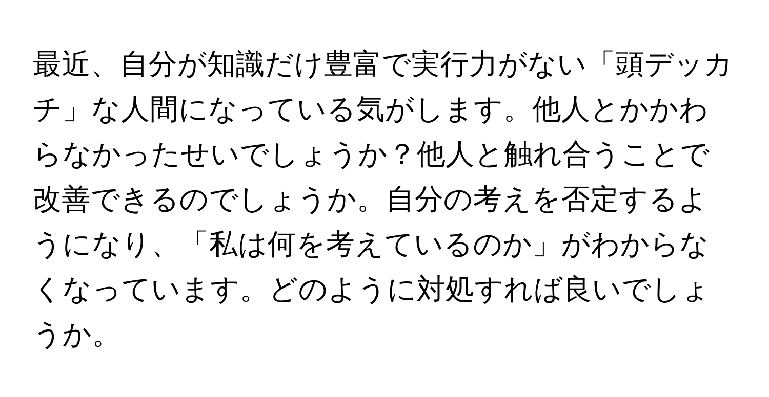 最近、自分が知識だけ豊富で実行力がない「頭デッカチ」な人間になっている気がします。他人とかかわらなかったせいでしょうか？他人と触れ合うことで改善できるのでしょうか。自分の考えを否定するようになり、「私は何を考えているのか」がわからなくなっています。どのように対処すれば良いでしょうか。