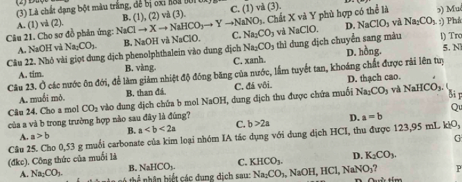 C. (1) và (3). D.
(3) Là chất dạng bột màu trắng, để bị oxi hoa t01 0)
. Chất X và Y phù hợp có thể là 5) Muô
A. (1) và (2). D. NaClO_3 và Na_2CO_3. ) Phả
Câu 21. Cho sơ đồ phản ứng: NaClto Xto NaHCO_3to Yto NaNO_3 B. (1),(2) v (3) .
A. NaOH và Na_2CO_3. B. NaOH và NaClO. C. Na_2CO_3 và NaCIO.
Câu 22. Nhỏ vài giọt dung dịch phenolphthalein vào dung dịch Na_2CO_3 thì dung dịch chuyển sang màu 1) Tro
A. tim. B. vàng. C. xanh. D. hồng.
5. N
Cầu 23. Ở các nước ôn đới, để làm giảm nhiệt độ đóng băng của nước, lấm tuyết tan, khoáng chất được rải lên tuy
A. muối mỏ. B. than đá. C. đá vôi. D. thạch cao.
Bi r
Câu 24. Cho a mol CO_2 vào dung dịch chứa b mol NaOH, dung dịch thu được chứa muối Na_2CO_3 và Na HCO_3.
Qu
của a và b trong trường hợp nào sau đây là đúng?
B. a C. b>2a D. a=b
A. a>b
Câu 25. Cho 0,53 g muối carbonate của kim loại nhóm IA tác dụng với dung dịch HCI, thu được 123,95 mL khO_3
G
(đkc). Công thức của muối là
B. NaHCO_3. C. KHCO_3. D. K_2CO_3.
A. Na_2CO_3. *  th  nhân  biế t các đung dịch sau: Na_2CO_3 , NaOH I,HCl,NaNO_3 7
P