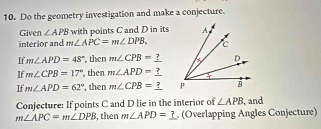 Do the geometry investigation and make a conjecture. 
Given ∠ APB with points C and D in its 
interior and m∠ APC=m∠ DPB, 
If m∠ APD=48° , then m∠ CPB=  
If m∠ CPB=17° , then m∠ APD=
If m∠ APD=62° , then m∠ CPB=  
Conjecture: If points C and D lie in the interior of ∠ APB , and
m∠ APC=m∠ DPB , then m∠ APD=_ ?. (Overlapping Angles Conjecture)