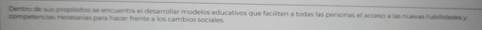Dentro de sus propósitos se encuentra el desarrollar modelos educativos que faciliten a todas las personas el acceso a las nuevas habilidades y 
competencias necesarias para hacer frente a los cambios sociales.