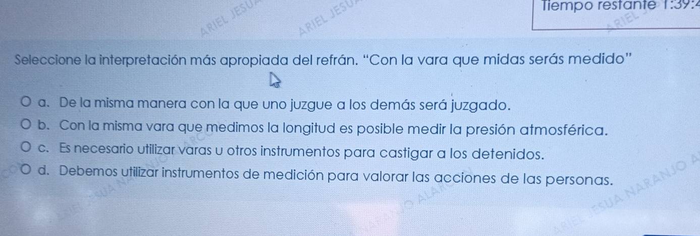 ARIEL JESU
ARÍEL JESU
Tiempo restante 1:39 :
Seleccione la interpretación más apropiada del refrán. “Con la vara que midas serás medido”
a. De la misma manera con la que uno juzgue a los demás será juzgado.
b. Con la misma vara que medimos la longitud es posible medir la presión atmosférica.
c. Es necesario utilizar varas u otros instrumentos para castigar a los detenidos.
d. Debemos utilizar instrumentos de medición para valorar las acciones de las personas.