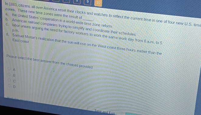 9 10
zones. These new time zones were the result of
In 1883, citizens all over America reset their clocks and watches to reflect the current time in one of four new U.S. tim
.
a the United States' cooperation in a world-wide time zone reform
b. American railroad companies trying to simplify and coordinate their schedules
p.m.
c. labor unions arguing the need for factory workers to work the same work day from 8 a.m. to 5
East coast
d. Samuel Morse's realization that the sun will rise on the West coast three hours earlier than the
Please select the best answer from the choices provided
A
B
c
D
Save and Exit