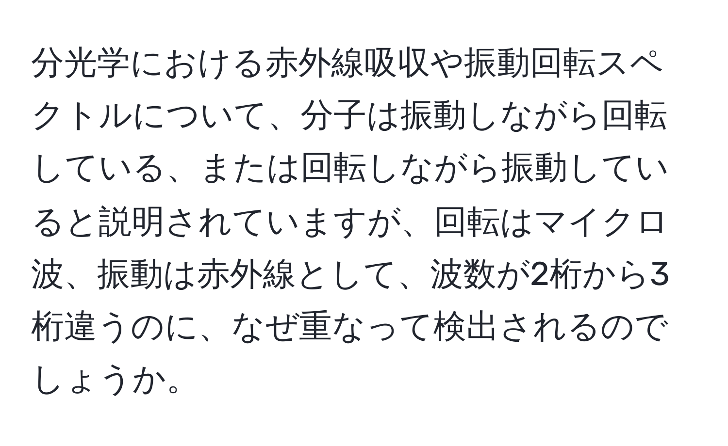 分光学における赤外線吸収や振動回転スペクトルについて、分子は振動しながら回転している、または回転しながら振動していると説明されていますが、回転はマイクロ波、振動は赤外線として、波数が2桁から3桁違うのに、なぜ重なって検出されるのでしょうか。