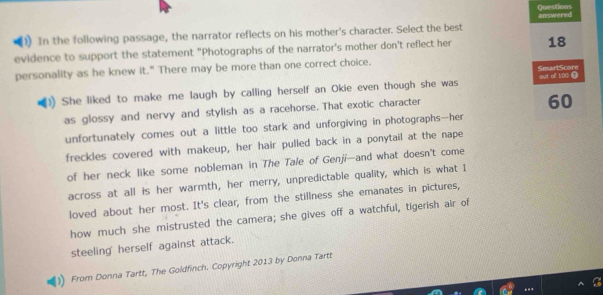 Questions 
(1) In the following passage, the narrator reflects on his mother's character. Select the best answered 
evidence to support the statement "Photographs of the narrator's mother don't reflect her 18
personality as he knew it." There may be more than one correct choice. 
SmarlScore 
She liked to make me laugh by calling herself an Okie even though she was out of 100
as glossy and nervy and stylish as a racehorse. That exotic character
60
unfortunately comes out a little too stark and unforgiving in photographs--her 
freckles covered with makeup, her hair pulled back in a ponytail at the nape 
of her neck like some nobleman in The Tale of Genji—and what doesn't come 
across at all is her warmth, her merry, unpredictable quality, which is what I 
loved about her most. It's clear, from the stillness she emanates in pictures, 
how much she mistrusted the camera; she gives off a watchful, tigerish air of 
steeling' herself against attack. 
From Donna Tartt, The Goldfinch. Copyright 2013 by Donna Tartt