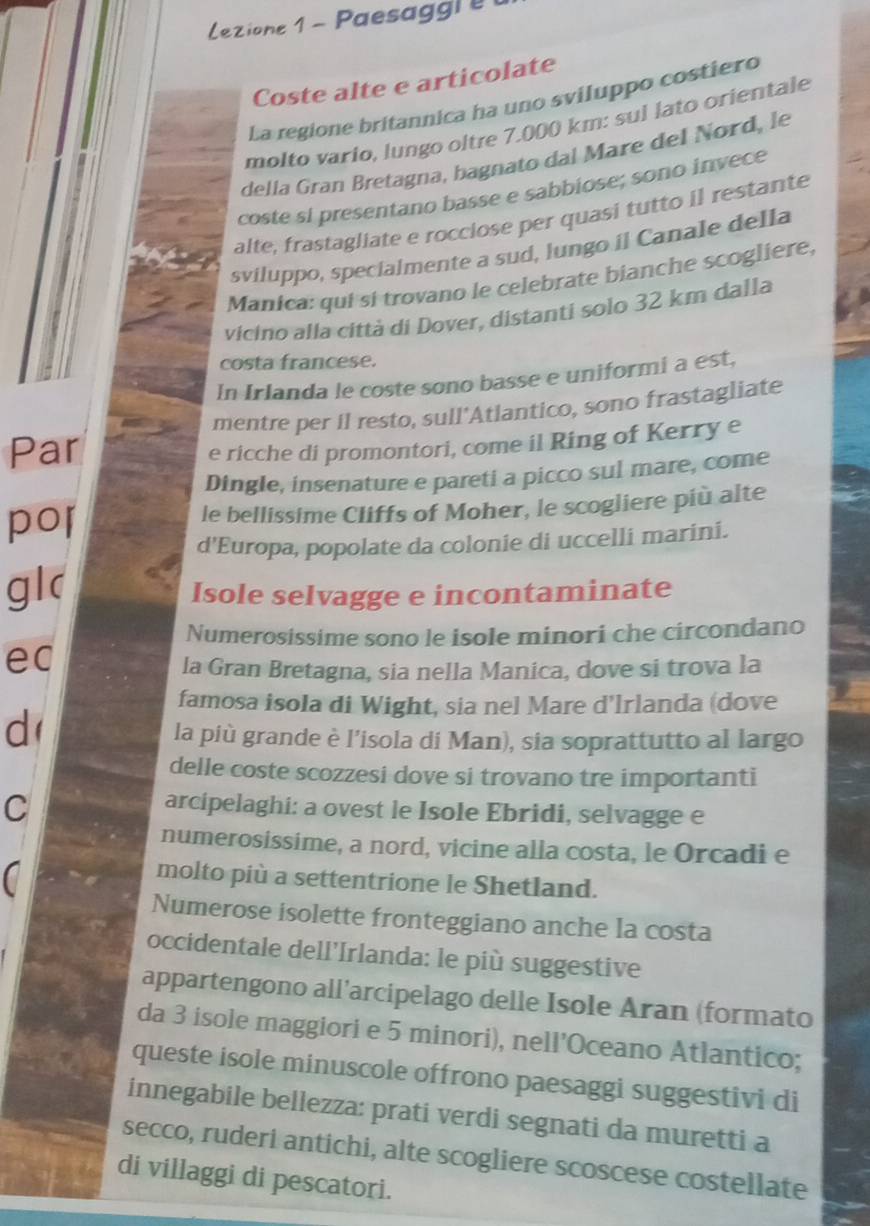 Lezione 1 - Paesagg i e 
Coste alte e articolate
La regione britannica ha uno sviluppo costiero
molto vario, lungo oltre 7.000 km: sul lato orientale
della Gran Bretagna, bagnato dal Mare del Nord, le
coste si presentano basse e sabbiose; sono invece
alte, frastagliate e rocciose per quasi tutto il restante
sviluppo, specialmente a sud, lungo il Canale della
Manica: qui si trovano le celebrate bianche scogliere,
vicino alla città di Dover, distanti solo 32 km dalla
costa francese.
In Irlanda le coste sono basse e uniformi a est,
mentre per il resto, sull'Atlantico, sono frastagliate
Par
e ricche di promontori, come il Ring of Kerry e
Dingle, insenature e pareti a picco sul mare, come
por le bellissime Cliffs of Moher, le scogliere più alte
d'Europa, popolate da colonie di uccelli marini.
gl(
Isole selvagge e incontaminate
Numerosissime sono le isole minori che circondano
ec
la Gran Bretagna, sia nella Manica, dove si trova la
famosa isola di Wight, sia nel Mare d’lrlanda (dove
d
la più grande è l’isola di Man), sia soprattutto al largo
delle coste scozzesi dove si trovano tre importanti
C
arcipelaghi: a ovest le Isole Ebridi, selvagge e
numerosissime, a nord, vicine alla costa, le Orcadi e
a
molto più a settentrione le Shetland.
Numerose isolette fronteggiano anche la costa
occidentale dell'Irlanda: le più suggestive
appartengono all’arcipelago delle Isole Aran (formato
da 3 isole maggiori e 5 minori), nell’Oceano Atlantico;
queste isole minuscole offrono paesaggi suggestivi di
innegabile bellezza: prati verdi segnati da muretti a
secco, ruderi antichi, alte scogliere scoscese costellate
di villaggi di pescatori.