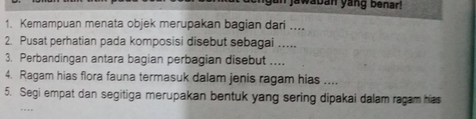 gan jawaban yang benar! 
1. Kemampuan menata objek merupakan bagian dari .... 
2. Pusat perhatian pada komposisi disebut sebagai ..... 
3. Perbandingan antara bagian perbagian disebut .... 
4. Ragam hias flora fauna termasuk dalam jenis ragam hias .... 
5. Segi empat dan segitiga merupakan bentuk yang sering dipakai dalam ragam hias 
. .