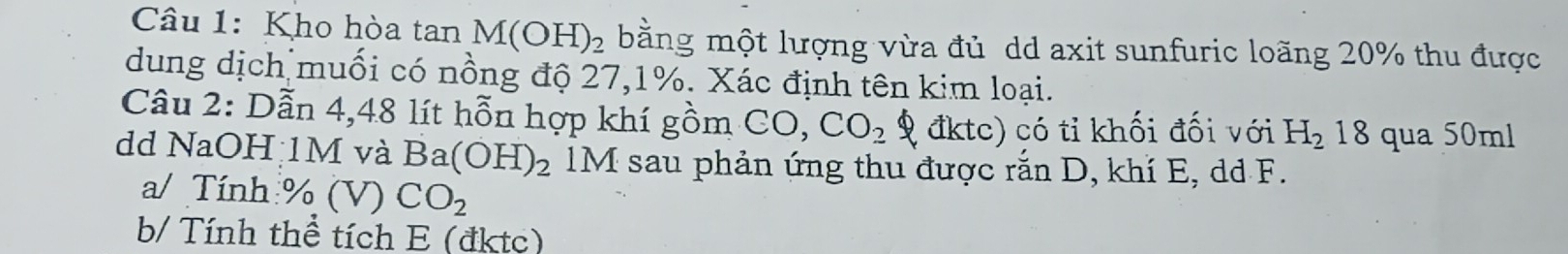 Kho hòa tan M(OH)_2 bằng một lượng vừa đủ dd axit sunfuric loãng 20% thu được 
dung dịch muối có nồng độ 27, 1%. Xác định tên kim loại. 
Câu 2: Dẫn 4, 48 lít hỗn hợp khí gồm CO, CO_2 9 đktc) có tỉ khối đối với H_2 18 qua 50ml
dd NaOH 1M và Ba(OH)_2 M sau phản ứng thu được rắn D, khí E, dd F. 
a/ Tính % (V)CO_2
b/ Tính thể tích E (đktc)