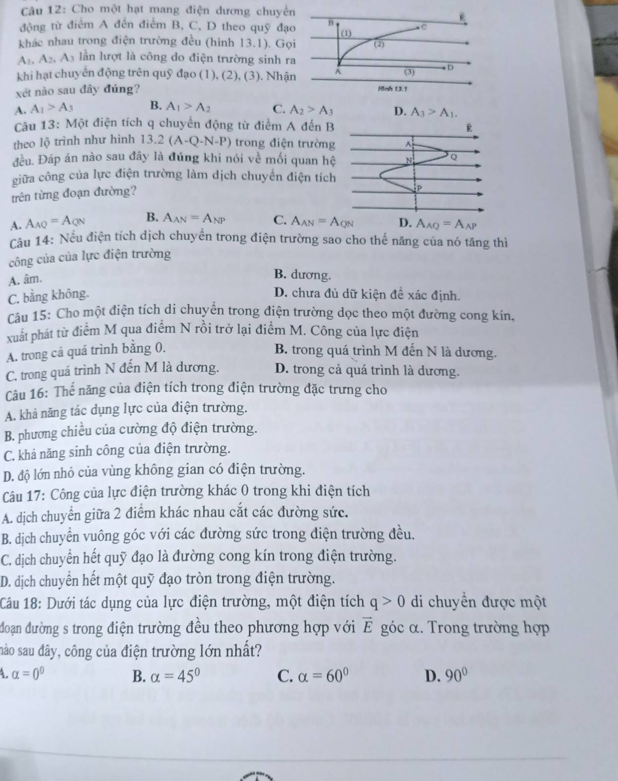 Cho một hạt mang điện dương chuyển
B
động từ điểm A đến điểm B, C, D theo quỹ đạo B.C
(1)
khác nhau trong điện trường đều (hình 13.1). Gọi (2)
A_1,A_2,A_3 lần lượt là công do điện trường sinh ra
khi hạt chuyển động trên quỹ đạo (1), (2), (3). Nhận A (3) D
xét nào sau đây đúng?
Hình 13.1
B.
A. A_1>A_3 A_1>A_2 C. A_2>A_3 D. A_3>A_1.
Câu 13: Một điện tích q chuyển động từ điểm A đến B E
theo lộ trình như hình 13.2(A-Q-N-P) trong điện trường   
đều. Đáp án nào sau đây là đúng khi nói về mối quan hệ N Q
giữa công của lực điện trường làm dịch chuyển điện tích
trên từng đoạn đường?
P
B. A_AN=A_NP C.
A. A_AQ=A_QN A_AN=A_QN D. A_AQ=A_AP
Câu 14: Nếu điện tích dịch chuyển trong điện trường sao cho thế năng của nó tăng thì
công của của lực điện trường
A. âm.
B. dương.
C. bằng không. D. chưa đủ dữ kiện để xác định.
Câu 15: Cho một điện tích di chuyển trong điện trường dọc theo một đường cong kín.
xuất phát từ điểm M qua điểm N rồi trở lại điểm M. Công của lực điện
A. trong cả quá trình bằng 0. B. trong quá trình M đến N là dương.
C. trong quá trình N đến M là dương. D. trong cả quá trình là dương.
Câu 16: Thế năng của điện tích trong điện trường đặc trưng cho
A. khả năng tác dụng lực của điện trường.
B. phương chiều của cường độ điện trường.
C. khả năng sinh công của điện trường.
D. độ lớn nhỏ của vùng không gian có điện trường.
Câu 17: Công của lực điện trường khác 0 trong khi điện tích
A. dịch chuyển giữa 2 điểm khác nhau cắt các đường sức.
B. dịch chuyển vuông góc với các đường sức trong điện trường đều.
C. dịch chuyển hết quỹ đạo là đường cong kín trong điện trường.
D. dịch chuyển hết một quỹ đạo tròn trong điện trường.
Câu 18: Dưới tác dụng của lực điện trường, một điện tích q>0 di chuyền được một
đoạn đường s trong điện trường đều theo phương hợp với vector E góc α. Trong trường hợp
nào sau đây, công của điện trường lớn nhất?
A. alpha =0^0 B. alpha =45° C. alpha =60° D. 90°