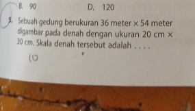 B. 90 D. 120
5. Sebuah gedung berukuran 36 meter * 54 meter
digambar pada denah dengan ukuran 20 cm ×
30 cm. Skala denah tersebut adalah . . . .