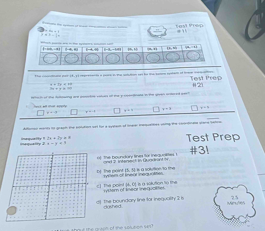 Evaluate the system of linear nequalities shown below
Test Prep
4x+1 #1!
y≤ 3- 1/2 x
The coordinate pair (4,y) represents a point in the solution set for the below system of linear inequalities:
Test Prep
x+2y<10</tex> #2!
3x+y≥ 10
Which of the following are possible values of the y-coordinate in the given ordered pair?
lect all that apply.
y=5
y=-3
y=-1
y=1
y=3
Alfonso wants to graph the solution set for a system of linear inequalities using the coordinate plane below.
Inequality 1:2x+2y≥ 8 Test Prep
Inequality 2.x-y<5</tex>
a) The boundary lines for inequalities 1 #3!
and 2 intersect in Quadrant IV.
b) The point (5,5) is a solution to the
system of linear inequalities.
c) The point (6,0) is a solution to the
system of linear inequalities.
d) The boundary line for inequality 2 is 2.5
dashed. Minutes
about the graph of the solution set?