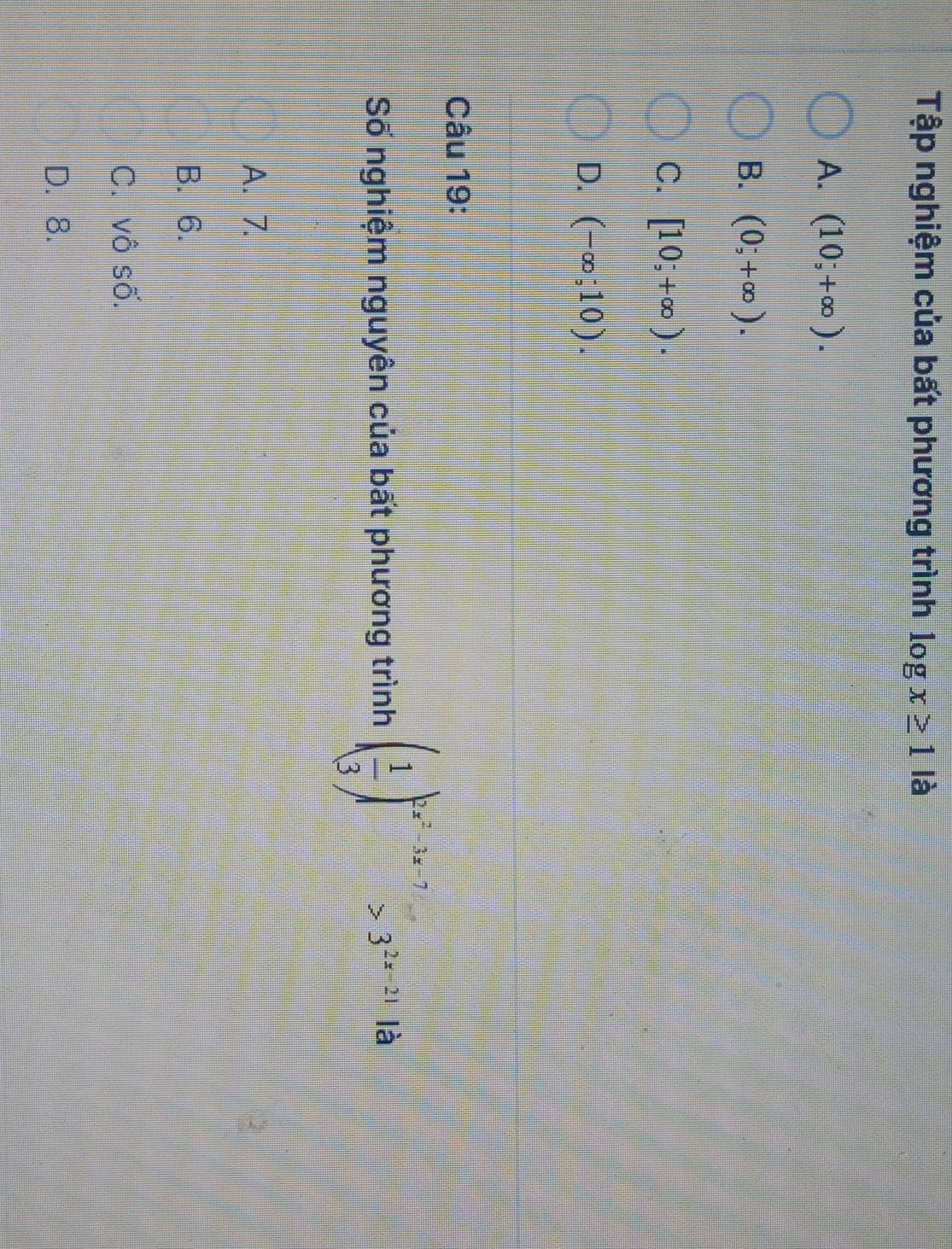 Tập nghiệm của bất phương trình log x≥ 1 là
A. (10;+∈fty ).
B. (0;+∈fty ).
C. [10;+∈fty ).
D. (-∈fty ;10). 
Câu 19:
Số nghiệm nguyên của bất phương trình ( 1/3 )^2x^2-3x-7>3^(2x-21) là
A. 7.
B. 6.
C. vô số.
D. 8.