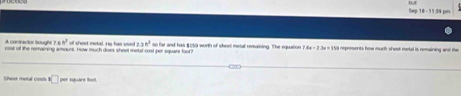 DUE 
Sep 18 - 11:59 pm 
of sheet metal. He has used 2.3ft^2
A contractor bought 7.6ft^2 cost off the remaining amount. How much does sheet metal cost per square foot? so far and has $159 worth of sheet metal remaining. The equation 7.6x-2.3x=150 represents how much sheet metal is remaining and the 
Sheet metal costs s□ Per square foo.