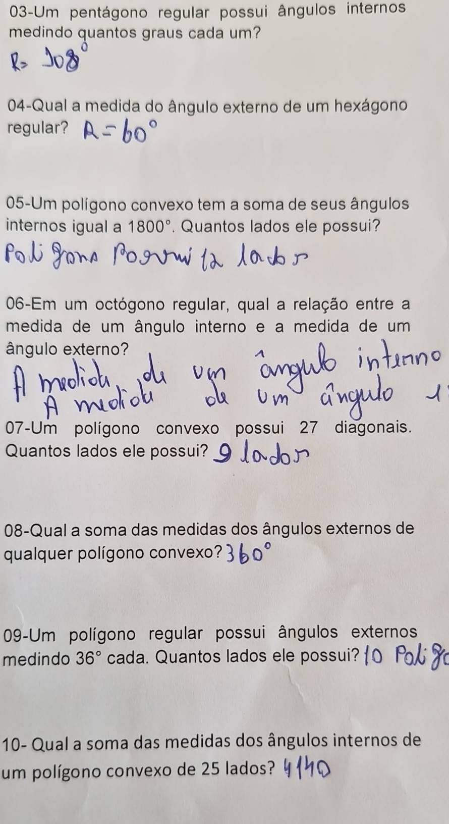 03-Um pentágono regular possui ângulos internos 
medindo quantos graus cada um? 
04-Qual a medida do ângulo externo de um hexágono 
regular? 
05-Um polígono convexo tem a soma de seus ângulos 
internos igual a 1800°. Quantos lados ele possui? 
06-Em um octógono regular, qual a relação entre a 
medida de um ângulo interno e a medida de um 
ângulo externo? 
07-Um polígono convexo possui 27 diagonais. 
Quantos lados ele possui? 
08-Qual a soma das medidas dos ângulos externos de 
qualquer polígono convexo? 
09-Um polígono regular possui ângulos externos 
medindo 36° cada. Quantos lados ele possui? 
10- Qual a soma das medidas dos ângulos internos de 
um polígono convexo de 25 lados?