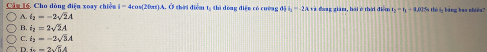 Cho dòng điện xoay chiều i=4cos (20π t)A.. Ở thời điểm t_1 thì dòng điện có cường độ i_1=-2A và đang giảm, hỏi ở thời điểm t_2=t_1+0.025s thì l_2 bằng bao nhiêu?
A. i_2=-2sqrt(2)A
B. i_2=2sqrt(2)A
C. i_2=-2sqrt(3)A
D. i_2=2sqrt(5)A