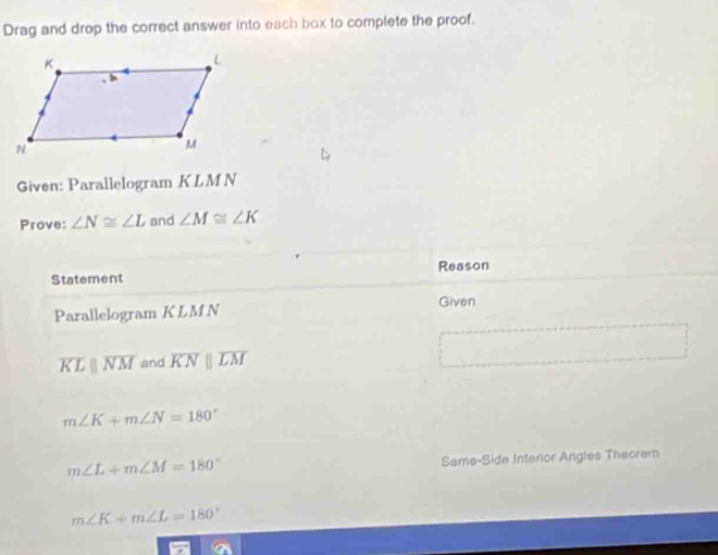 Drag and drop the correct answer into each box to complete the proof. 
Given: Parallelogram KLMN
Prove: ∠ N≌ ∠ L and ∠ M≌ ∠ K
Statement Reason 
Parallelogram K LM N 
Given
overline KLparallel overline NM and overline KNparallel overline LM
m∠ K+m∠ N=180°
m∠ L+m∠ M=180°
Same-Side Interior Angles Theorem
m∠ K+m∠ L=180°