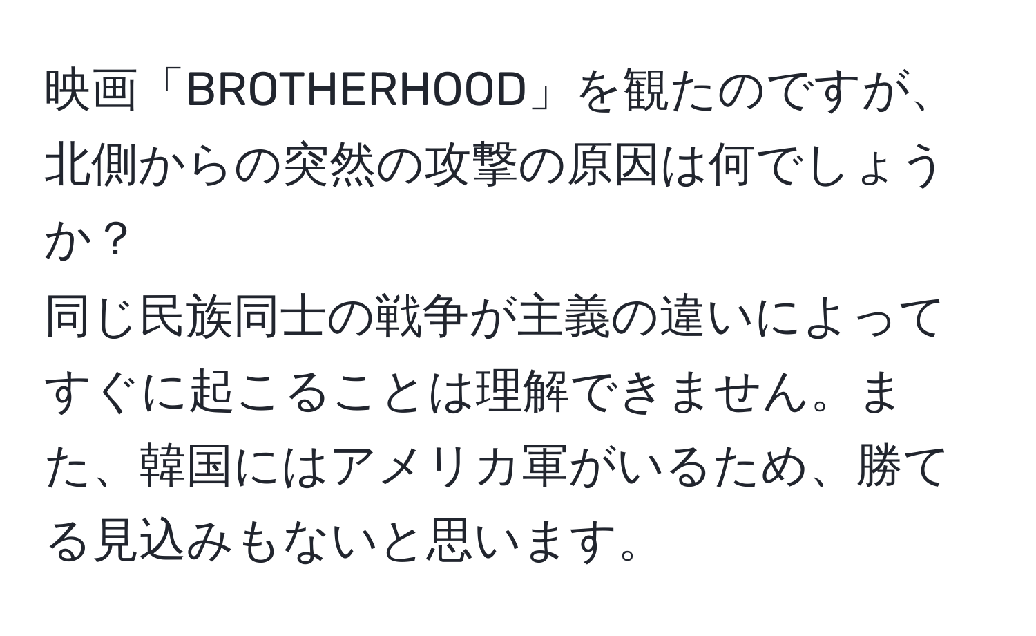 映画「BROTHERHOOD」を観たのですが、北側からの突然の攻撃の原因は何でしょうか？  
同じ民族同士の戦争が主義の違いによってすぐに起こることは理解できません。また、韓国にはアメリカ軍がいるため、勝てる見込みもないと思います。