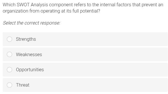 Which SWOT Analysis component refers to the internal factors that prevent an
organization from operating at its full potential?
Select the correct response:
Strengths
Weaknesses
Opportunities
Threat