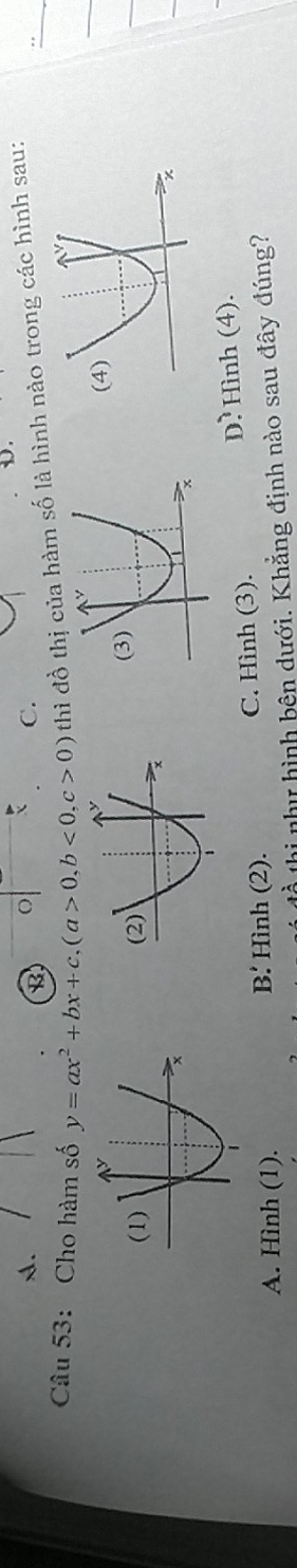 A.
B o
C.
Câu 53: Cho hàm số y=ax^2+bx+c, (a>0,b<0</tex>, c>0) thì đồ thị của hàm số là hình nào trong các hình sau:
A. Hình (1). B' Hình (2). C. Hình (3). D. Hình (4).
thi như hình bên dưới. Khẳng định nào sau đây đúng?