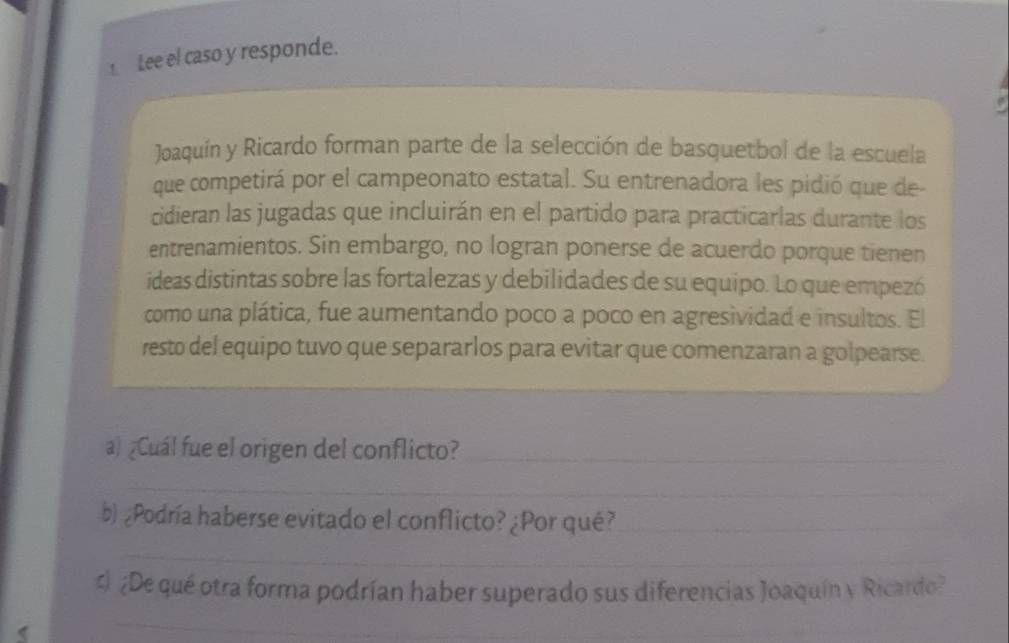 Lee el caso y responde. 
Joaquín y Ricardo forman parte de la selección de basquetbol de la escuela 
que competirá por el campeonato estatal. Su entrenadora les pidió que de- 
cidieran las jugadas que incluirán en el partido para practicarlas durante los 
entrenamientos. Sin embargo, no logran ponerse de acuerdo porque tienen 
ideas distintas sobre las fortalezas y debilidades de su equipo. Lo que empezó 
como una plática, fue aumentando poco a poco en agresividad e insultos. El 
resto del equipo tuvo que separarlos para evitar que comenzaran a golpearse 
_ 
a) ¿Cuál fue el origen del conflicto?_ 
_ 
b) ¿Podría haberse evitado el conflicto? ¿Por qué?_ 
_ 
c ¿De qué otra forma podrían haber superado sus diferencias Joaquín y Ricardo? 
( 
_ 
_