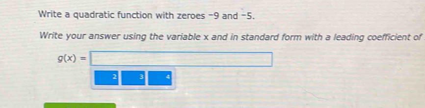 Write a quadratic function with zeroes -9 and -5. 
Write your answer using the variable x and in standard form with a leading coefficient of
g(x)=□
2 3 4