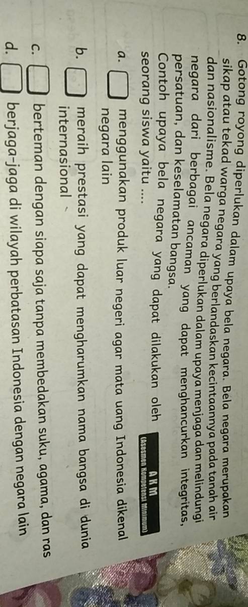 Gotong royong diperlukan dalam upaya bela negara. Bela negara merupakan
sikap atau tekad warga negara yang berlandaskan kecintaannya pada tanah air .
dan nasionalisme. Bela negara diperlukan dalam upaya menjaga dan melindungi
negara dari berbagai ancaman yang dapat menghancurkan integritas,
persatuan, dan keselamatan bangsa.
Contoh upaya bela negara yang dapat dilakukan oleh AKM
seorang siswa yaitu .... (Asesmen Kompetensi Minimum)
a. menggunakan produk luar negeri agar mata uang Indonesia dikenal
negara lain
b. meraih prestasi yang dapat mengharumkan nama bangsa di dunia
internasional
C. berteman dengan siapa saja tanpa membedakan suku, agama, dan ras
d. berjaga-jaga di wilayah perbatasan Indonesia dengan negara lain