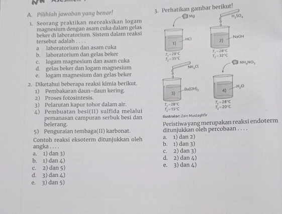 Pilihlah jawaban yang benar! 3. Perhatikan gambar berikut!
1. Seorang praktikan mereaksikan logam
magnesium dengan asam cuka dalam gelas
beker di laboratorium. Sistem dalam reaksi
tersebut adalah , , . .
a laboratorium dan asam cuka
b. laboratorium dan gelas beker
c. logam magnesium dan asam cuka
d. gelas beker dan logam magnesium
e. logam magnesium dan gelas beker
2. Diketahui beberapa reaksi kimia berikut.
1) Pembakaran daun-daun kering. 
2) Proses fotosintesis.
3) Pelarutan kapur tohor dalam air. 
4) Pembuatan besi(II) sulfida melalui
pemanasan campuran serbuk besi dan  Iustrator: Zain Mustaghfir
belerang. Peristiwa yang merupakan reaksi endoterm
5) Penguraian tembaga(II) karbonat. ditunjukkan oleh percobaan . . . .
Contoh reaksi eksoterm ditunjukkan oleh a. 1) dan 2)
angka . . . . b. 1) dan 3)
a. 1) dan 3) c. 2) dan 3)
b. 1) dan 4) d. 2) dan 4)
c. 2) dan 5) e. 3) dan 4)
d. 3) dan 4)
e. 3) dan 5)