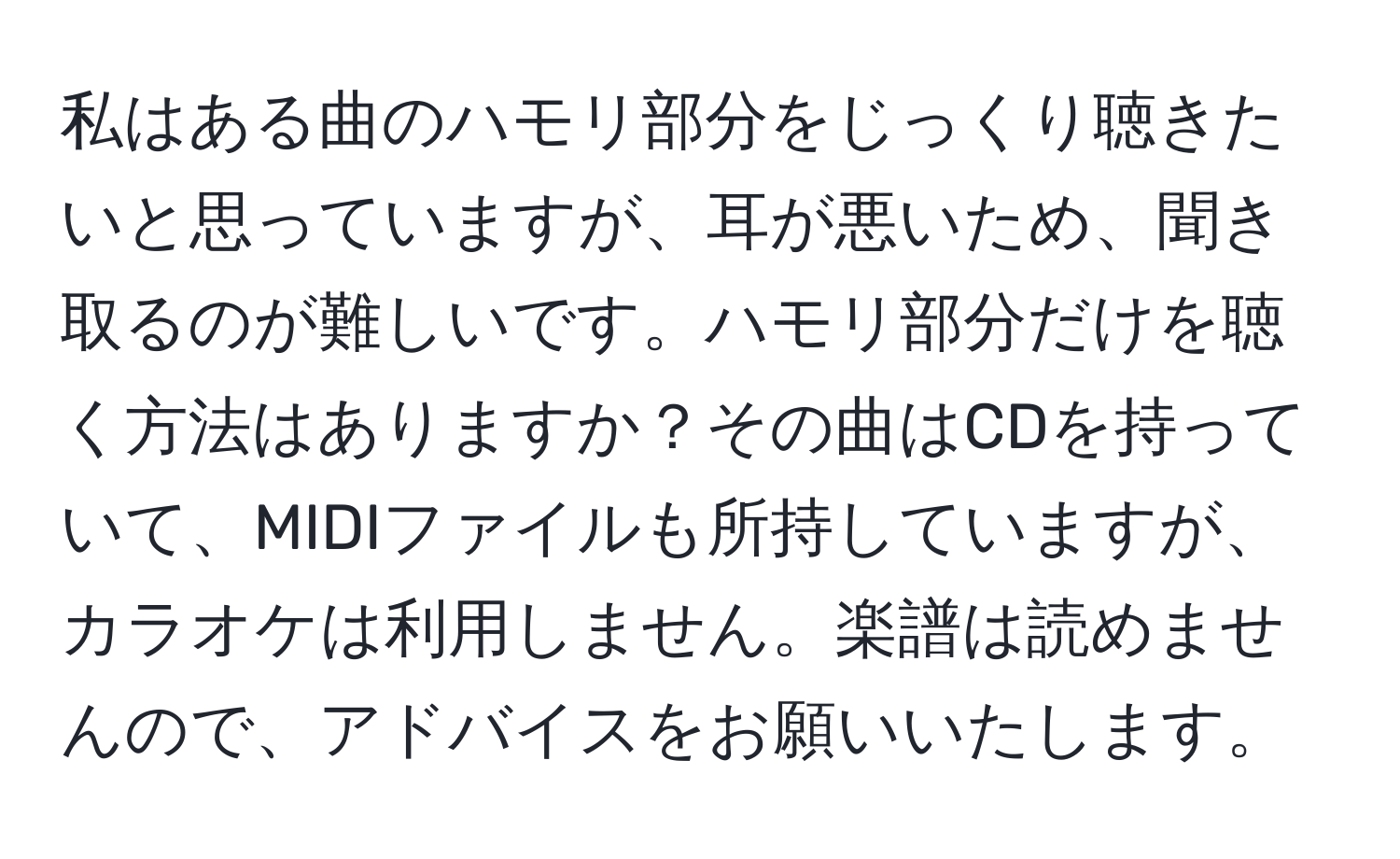 私はある曲のハモリ部分をじっくり聴きたいと思っていますが、耳が悪いため、聞き取るのが難しいです。ハモリ部分だけを聴く方法はありますか？その曲はCDを持っていて、MIDIファイルも所持していますが、カラオケは利用しません。楽譜は読めませんので、アドバイスをお願いいたします。