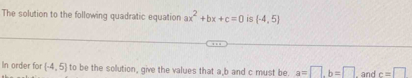 The solution to the following quadratic equation ax^2+bx+c=0 is  -4,5
In order for  -4,5 to be the solution, give the values that a, b and c must be. a=□ , b=□ , and c=□