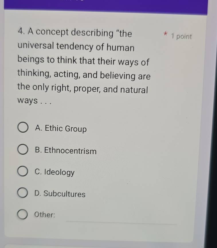 A concept describing “the
* 1 point
universal tendency of human
beings to think that their ways of
thinking, acting, and believing are
the only right, proper, and natural
ways . . .
A. Ethic Group
B. Ethnocentrism
C. Ideology
D. Subcultures
_
Other: