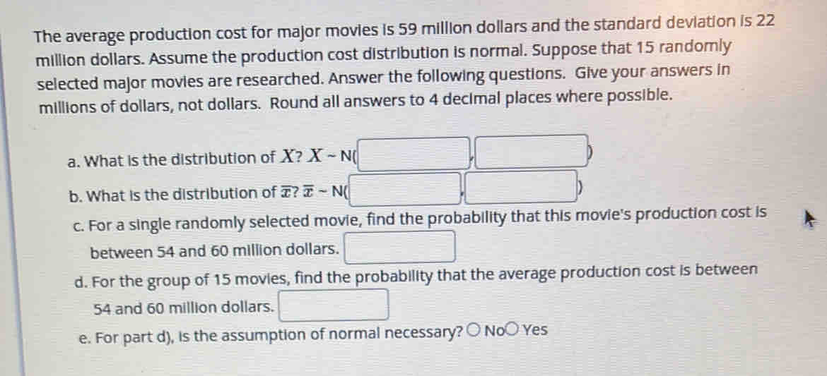 The average production cost for major movies is 59 million dollars and the standard deviation is 22
million dollars. Assume the production cost distribution is normal. Suppose that 15 randomly
selected major movies are researched. Answer the following questions. Give your answers in
millions of dollars, not dollars. Round all answers to 4 decimal places where possible.
a. What is the distribution of X? Xsim N
)
b. What is the distribution of æ? overline xsim N D
c. For a single randomly selected movie, find the probability that this movie's production cost is
between 54 and 60 million dollars.
d. For the group of 15 movies, find the probability that the average production cost is between
54 and 60 million dollars.
e. For part d), is the assumption of normal necessary? ○ No○ Yes