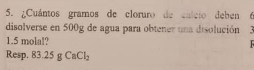 ¿Cuántos gramos de cloruro de calcio deben  
disolverse en 500g de agua para obtener una disolución
1.5 molal? 
Resp. 83.25gCaCl_2