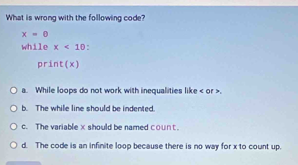 What is wrong with the following code?
x=θ
while x<10</tex> .
print(x)
a. While loops do not work with inequalities like or ,
b. The while line should be indented.
c. The variable xshould be named count.
d. The code is an infinite loop because there is no way for x to count up.