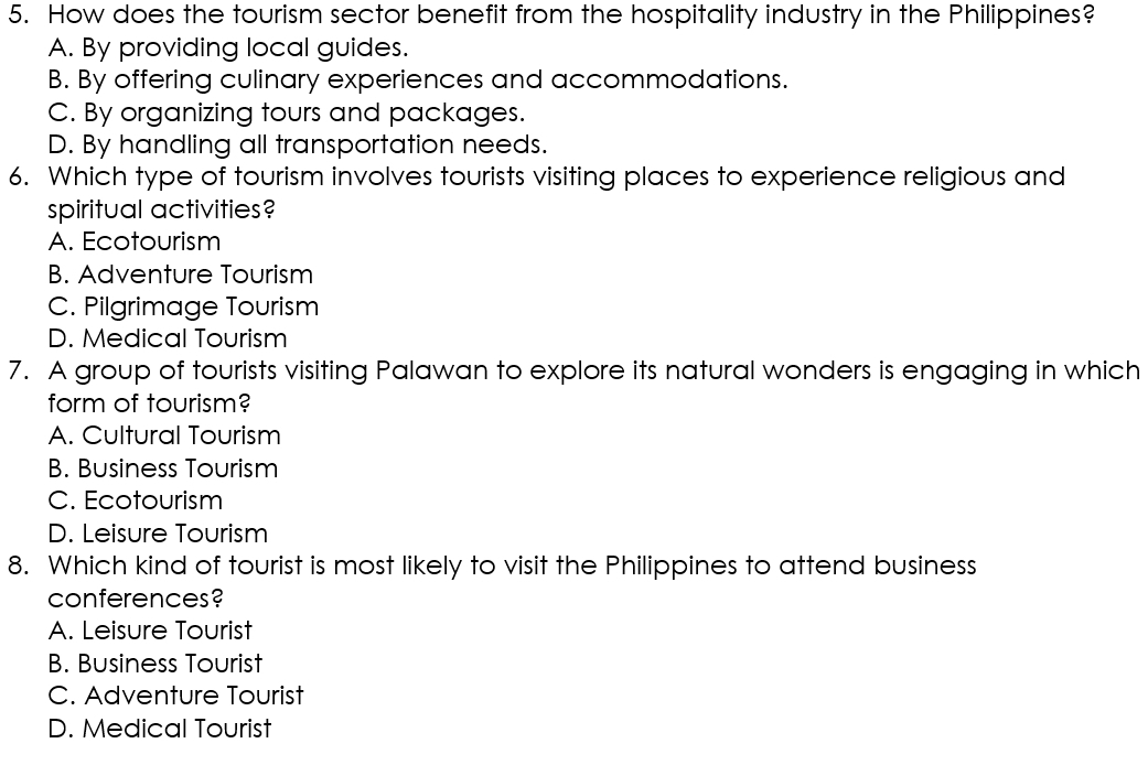 How does the tourism sector benefit from the hospitality industry in the Philippines?
A. By providing local guides.
B. By offering culinary experiences and accommodations.
C. By organizing tours and packages.
D. By handling all transportation needs.
6. Which type of tourism involves tourists visiting places to experience religious and
spiritual activities?
A. Ecotourism
B. Adventure Tourism
C. Pilgrimage Tourism
D. Medical Tourism
7. A group of tourists visiting Palawan to explore its natural wonders is engaging in which
form of tourism?
A. Cultural Tourism
B. Business Tourism
C. Ecotourism
D. Leisure Tourism
8. Which kind of tourist is most likely to visit the Philippines to attend business
conferences?
A. Leisure Tourist
B. Business Tourist
C. Adventure Tourist
D. Medical Tourist