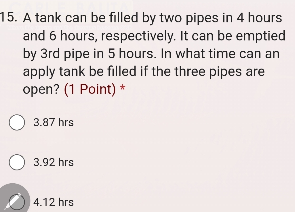 A tank can be filled by two pipes in 4 hours
and 6 hours, respectively. It can be emptied
by 3rd pipe in 5 hours. In what time can an
apply tank be filled if the three pipes are
open? (1 Point) *
3.87 hrs
3.92 hrs
4.12 hrs